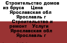 Строительство домов из бруса  › Цена ­ 10 000 - Ярославская обл., Ярославль г. Строительство и ремонт » Услуги   . Ярославская обл.,Ярославль г.